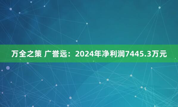 万全之策 广誉远：2024年净利润7445.3万元