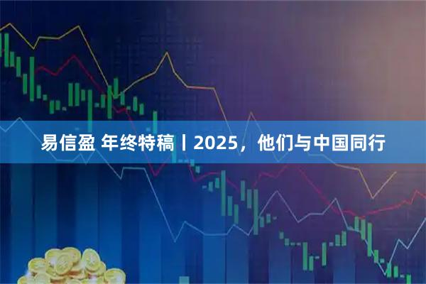 易信盈 年终特稿丨2025，他们与中国同行