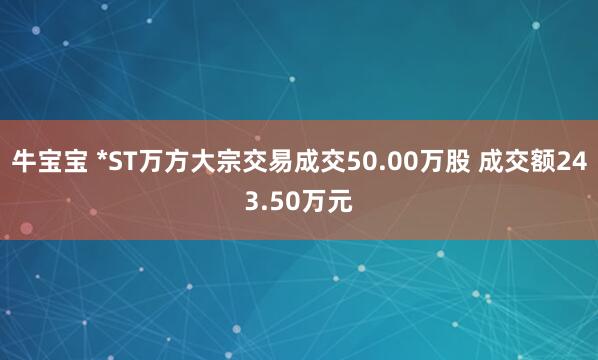 牛宝宝 *ST万方大宗交易成交50.00万股 成交额243.50万元