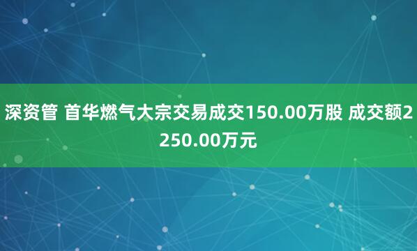 深资管 首华燃气大宗交易成交150.00万股 成交额2250.00万元