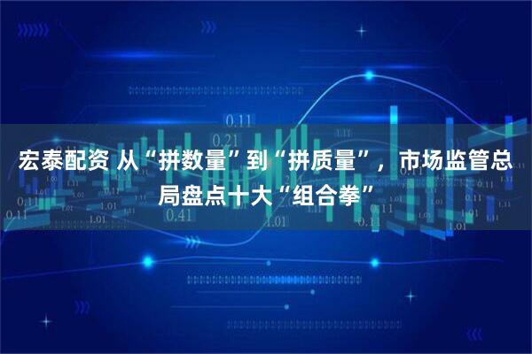 宏泰配资 从“拼数量”到“拼质量”,市场监管总局盘点十大“组合拳”
