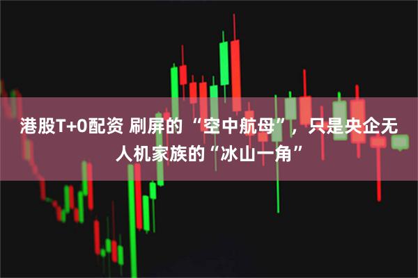 港股T+0配资 刷屏的 “空中航母”，只是央企无人机家族的“冰山一角”