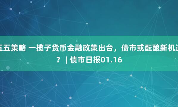 五五策略 一揽子货币金融政策出台，债市或酝酿新机遇？ | 债市日报01.16