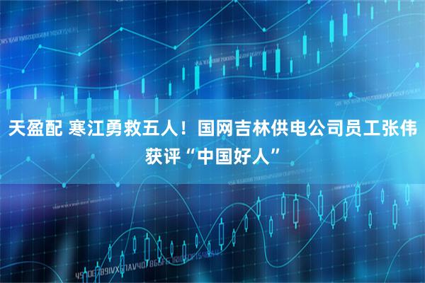 天盈配 寒江勇救五人！国网吉林供电公司员工张伟获评“中国好人”