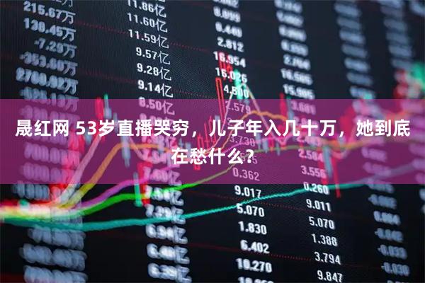 晟红网 53岁直播哭穷，儿子年入几十万，她到底在愁什么？