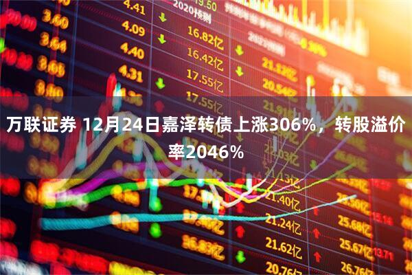 万联证券 12月24日嘉泽转债上涨306%，转股溢价率2046%