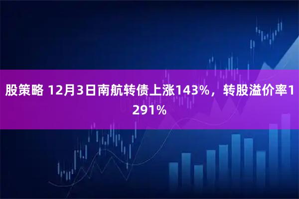 股策略 12月3日南航转债上涨143%，转股溢价率1291%