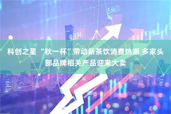 科创之星 “秋一杯”带动新茶饮消费热潮 多家头部品牌相关产品迎来大卖