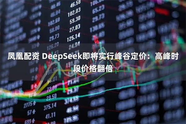 凤凰配资 DeepSeek即将实行峰谷定价：高峰时段价格翻倍